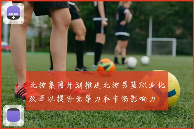 北控集团计划推进北控男篮职业化改革以提升竞争力和市场影响力