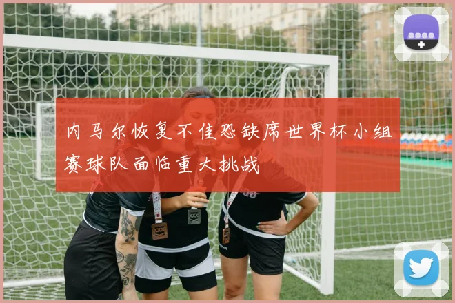 内马尔恢复不佳恐缺席世界杯小组赛球队面临重大挑战