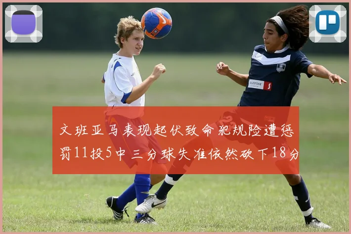 文班亚马表现起伏致命犯规险遭惩罚11投5中三分球失准依然砍下18分5板2帽