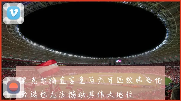 里克尔梅直言皇马无可匹敌弗洛伦蒂诺也无法撼动其伟大地位