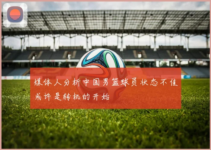 媒体人分析中国男篮球员状态不佳或许是转机的开始