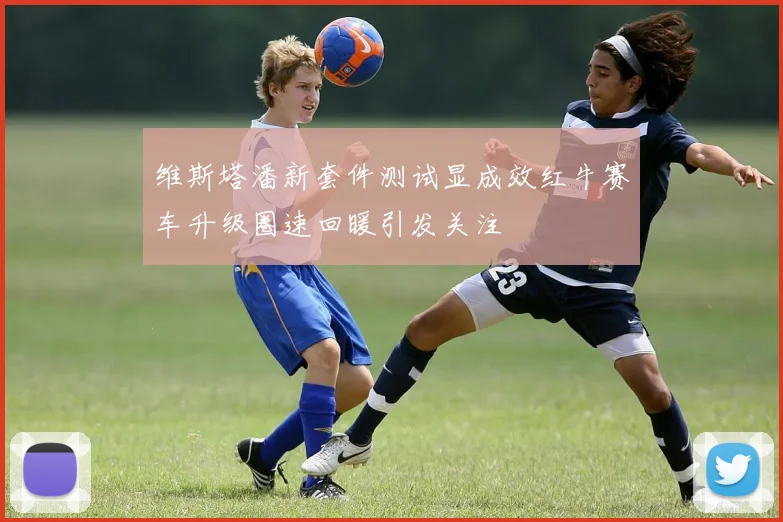 维斯塔潘新套件测试显成效红牛赛车升级圈速回暖引发关注