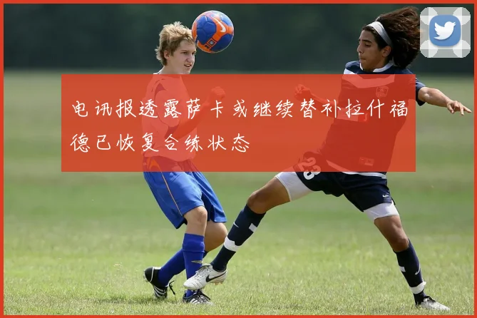 电讯报透露萨卡或继续替补拉什福德已恢复合练状态