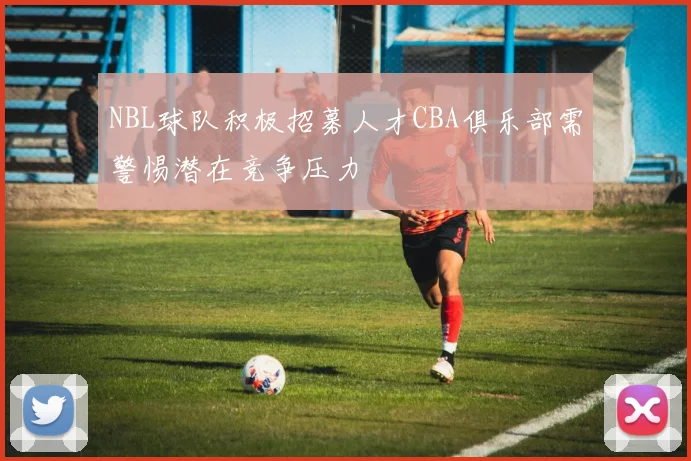 NBL球队积极招募人才CBA俱乐部需警惕潜在竞争压力