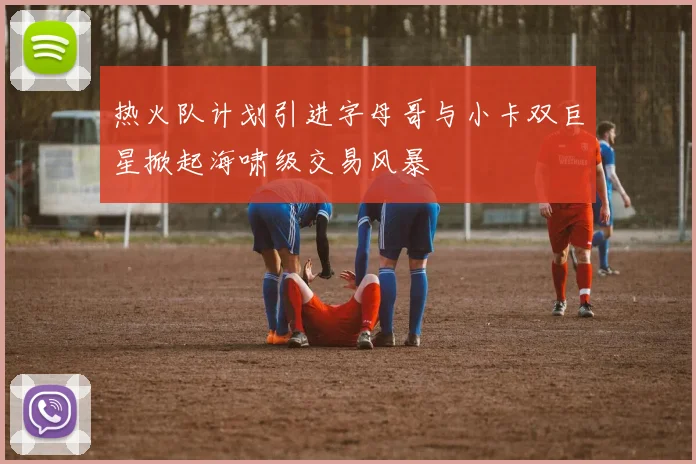 热火队计划引进字母哥与小卡双巨星掀起海啸级交易风暴