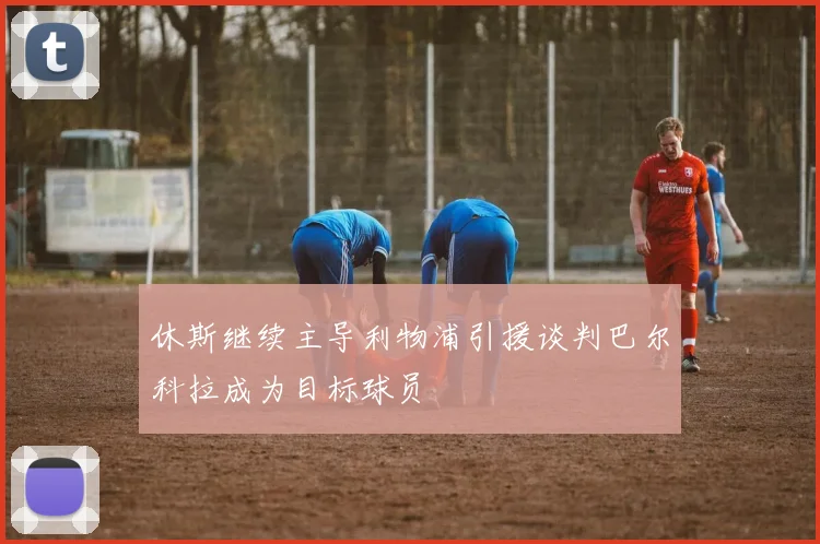 休斯继续主导利物浦引援谈判巴尔科拉成为目标球员