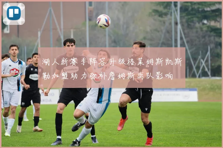 湖人新赛季阵容升级格莱姆斯凯斯勒加盟助力弥补詹姆斯离队影响