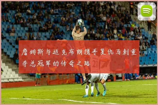 詹姆斯与迈克布朗携手复仇马刺重夺总冠军的传奇之路