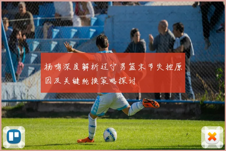 杨鸣深度解析辽宁男篮末节失控原因及关键轮换策略探讨