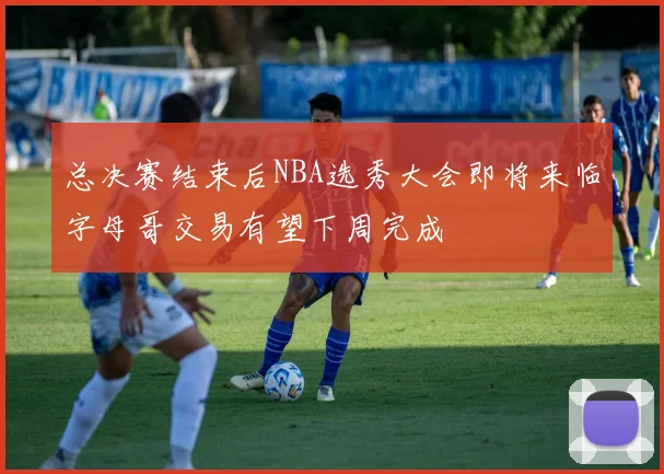 总决赛结束后NBA选秀大会即将来临字母哥交易有望下周完成