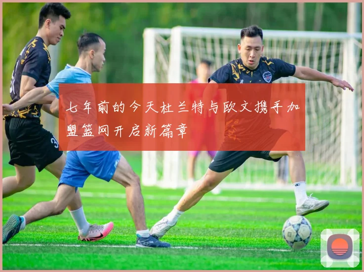 七年前的今天杜兰特与欧文携手加盟篮网开启新篇章