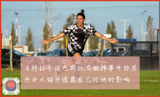 马特拉齐谈巴斯托尼假摔事件称其并非大错并透露自己对他的影响