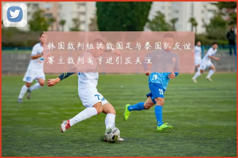 韩国裁判组执裁国足与泰国队友谊赛主裁判高亨进引发关注