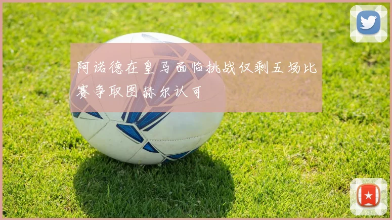阿诺德在皇马面临挑战仅剩五场比赛争取图赫尔认可