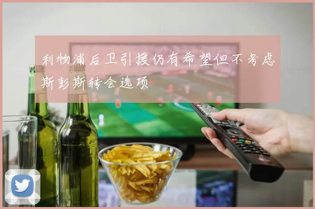 利物浦后卫引援仍有希望但不考虑斯彭斯转会选项