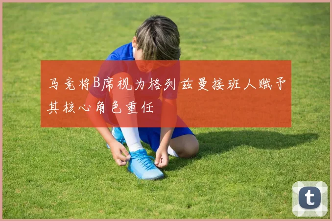 马竞将B席视为格列兹曼接班人赋予其核心角色重任