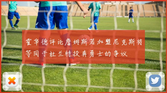 霍华德评论詹姆斯若加盟尼克斯将等同于杜兰特投奔勇士的争议
