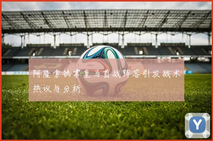 阿隆索执掌皇马首战阵容引发战术热议与分析
