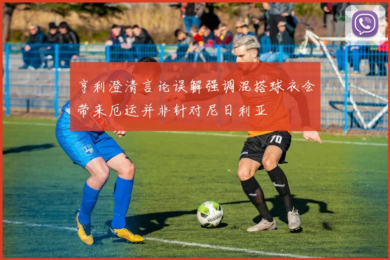 亨利澄清言论误解强调混搭球衣会带来厄运并非针对尼日利亚