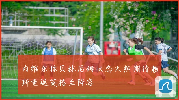 内维尔称贝林厄姆状态火热期待赖斯重返英格兰阵容