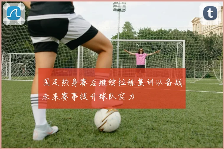国足热身赛后继续拉练集训以备战未来赛事提升球队实力