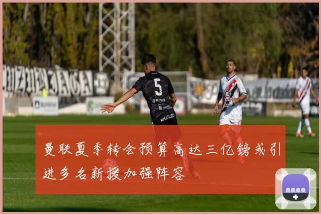 曼联夏季转会预算高达三亿镑或引进多名新援加强阵容