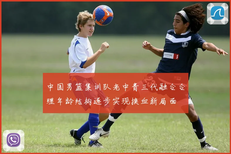 中国男篮集训队老中青三代融合合理年龄结构逐步实现换血新局面