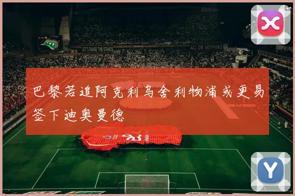 巴黎若追阿克利乌舍利物浦或更易签下迪奥曼德
