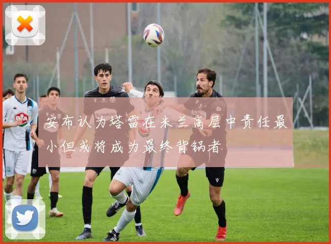 安布认为塔雷在米兰高层中责任最小但或将成为最终背锅者